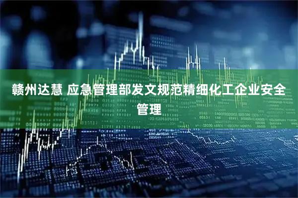 赣州达慧 应急管理部发文规范精细化工企业安全管理