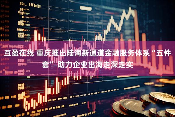 互盈在线 重庆推出陆海新通道金融服务体系“五件套” 助力企业出海走深走实
