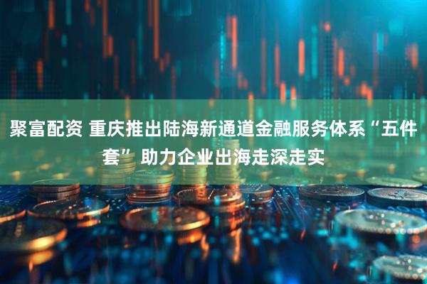聚富配资 重庆推出陆海新通道金融服务体系“五件套” 助力企业出海走深走实