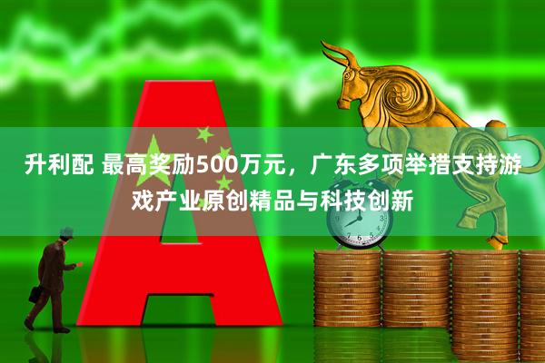 升利配 最高奖励500万元，广东多项举措支持游戏产业原创精品与科技创新