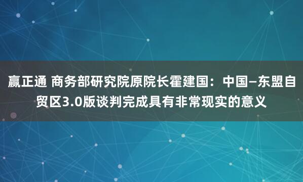 赢正通 商务部研究院原院长霍建国：中国—东盟自贸区3.0版谈判完成具有非常现实的意义