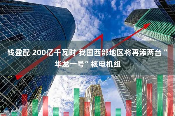 钱盈配 200亿千瓦时 我国西部地区将再添两台“华龙一号”核电机组