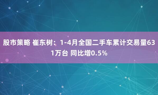 股市策略 崔东树：1-4月全国二手车累计交易量631万台 同比增0.5%