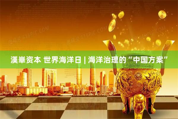 漢崋资本 世界海洋日 | 海洋治理的“中国方案”