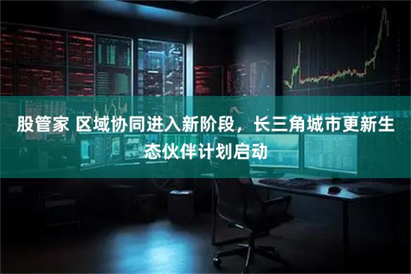 股管家 区域协同进入新阶段，长三角城市更新生态伙伴计划启动