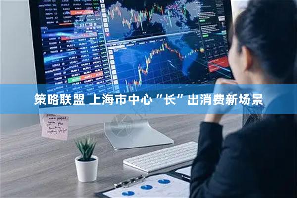 策略联盟 上海市中心“长”出消费新场景