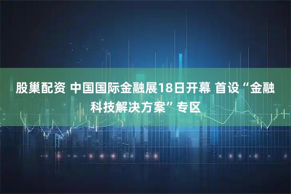 股巢配资 中国国际金融展18日开幕 首设“金融科技解决方案”专区