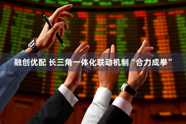 融创优配 长三角一体化联动机制“合力成拳”