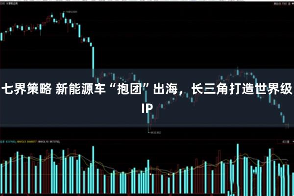 七界策略 新能源车“抱团”出海，长三角打造世界级IP