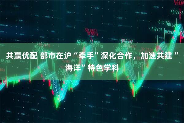 共赢优配 部市在沪“牵手”深化合作，加速共建“海洋”特色学科