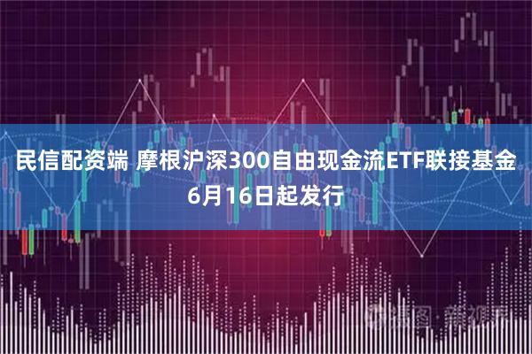 民信配资端 摩根沪深300自由现金流ETF联接基金6月16日起发行