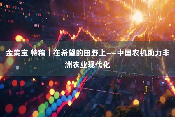 金策宝 特稿丨在希望的田野上——中国农机助力非洲农业现代化