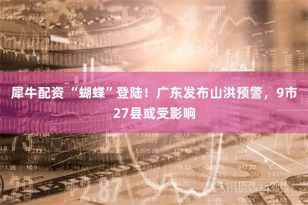 犀牛配资 “蝴蝶”登陆！广东发布山洪预警，9市27县或受影响