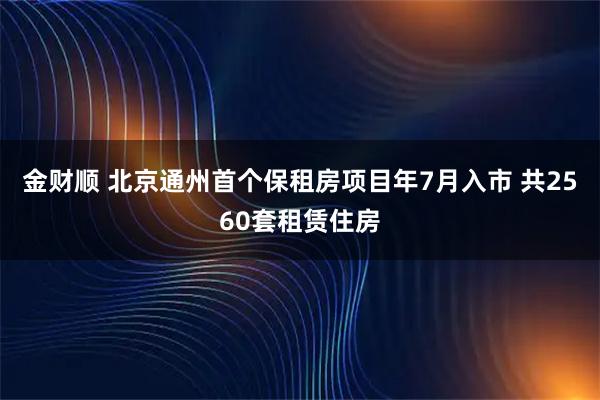 金财顺 北京通州首个保租房项目年7月入市 共2560套租赁住房