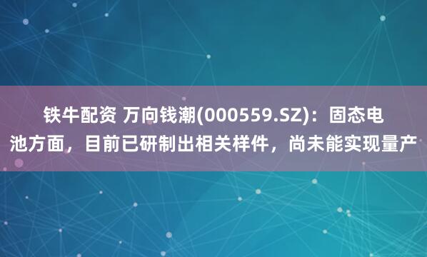 铁牛配资 万向钱潮(000559.SZ)：固态电池方面，目前已研制出相关样件，尚未能实现量产