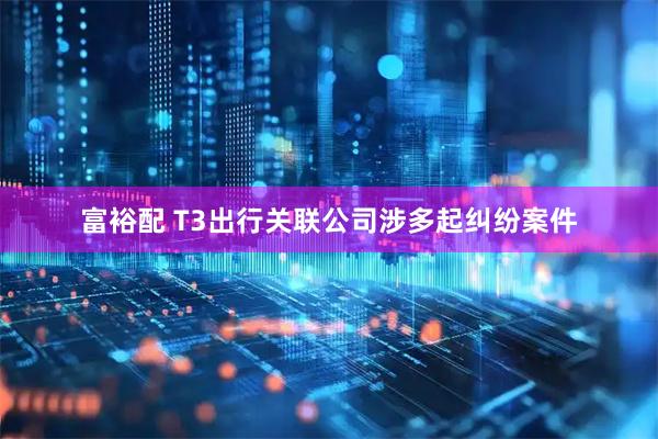 富裕配 T3出行关联公司涉多起纠纷案件