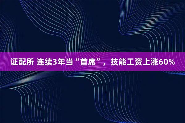 证配所 连续3年当“首席”，技能工资上涨60%