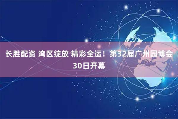 长胜配资 湾区绽放 精彩全运！第32届广州园博会30日开幕