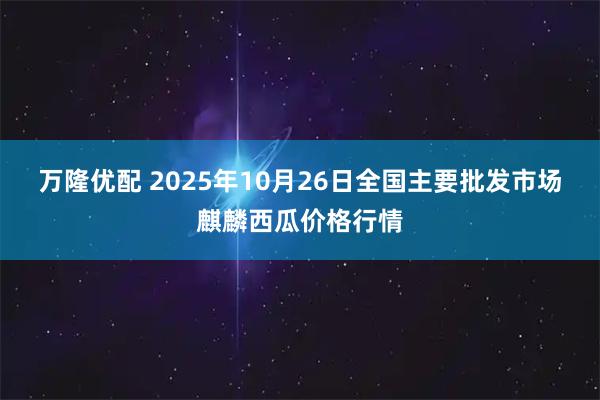 万隆优配 2025年10月26日全国主要批发市场麒麟西瓜价格行情