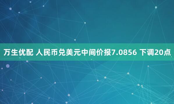 万生优配 人民币兑美元中间价报7.0856 下调20点