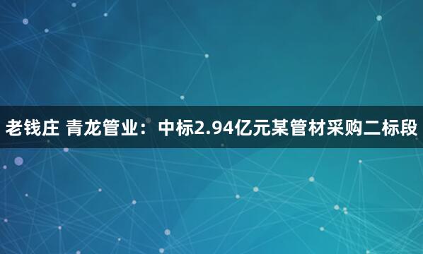 老钱庄 青龙管业：中标2.94亿元某管材采购二标段