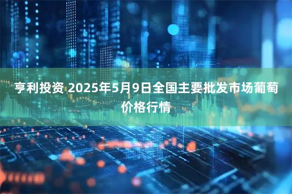 亨利投资 2025年5月9日全国主要批发市场葡萄价格行情