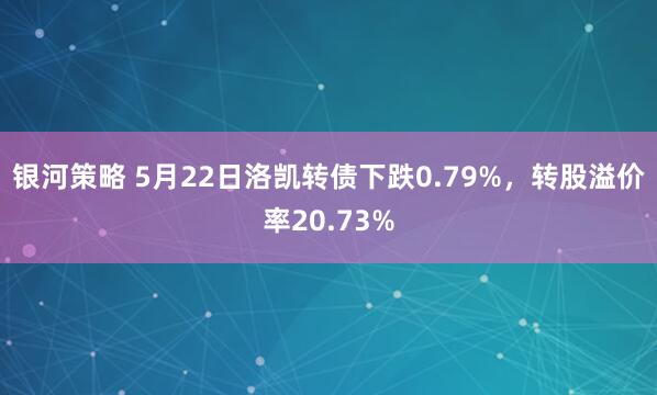 银河策略 5月22日洛凯转债下跌0.79%，转股溢价率20.73%