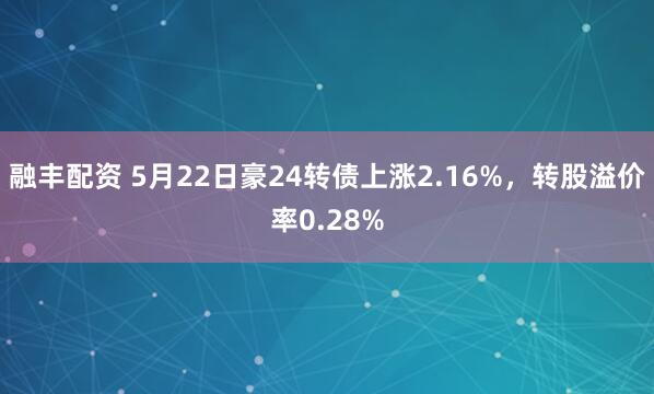 融丰配资 5月22日豪24转债上涨2.16%，转股溢价率0.28%