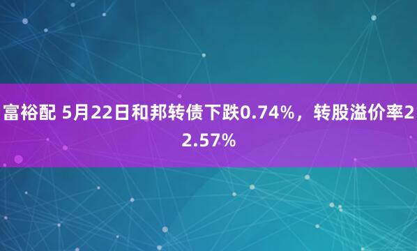 富裕配 5月22日和邦转债下跌0.74%，转股溢价率22.57%