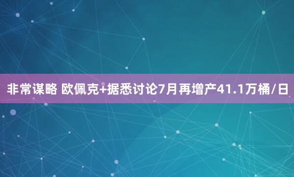 非常谋略 欧佩克+据悉讨论7月再增产41.1万桶/日