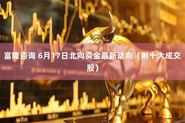 富隆咨询 6月17日北向资金最新动向（附十大成交股）