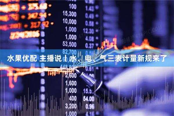 水果优配 主播说丨水、电、气三表计量新规来了
