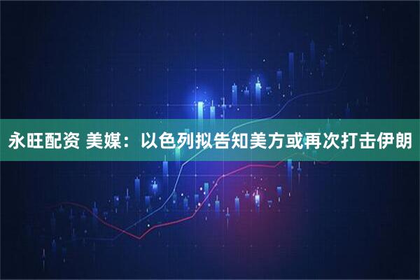 永旺配资 美媒：以色列拟告知美方或再次打击伊朗