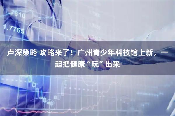 卢深策略 攻略来了！广州青少年科技馆上新，一起把健康“玩”出来