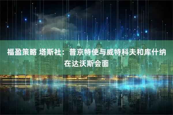 福盈策略 塔斯社：普京特使与威特科夫和库什纳在达沃斯会面