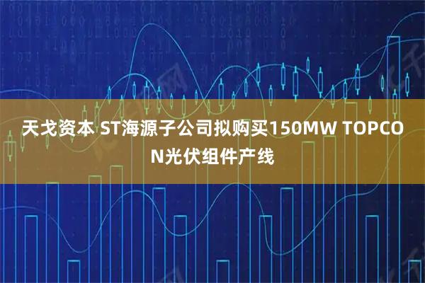 天戈资本 ST海源子公司拟购买150MW TOPCON光伏组件产线