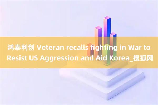 鸿泰利创 Veteran recalls fighting in War to Resist US Aggression and Aid Korea_搜狐网