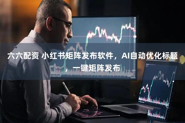 六六配资 小红书矩阵发布软件，AI自动优化标题，一键矩阵发布