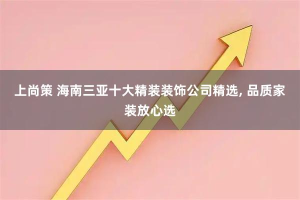 上尚策 海南三亚十大精装装饰公司精选, 品质家装放心选