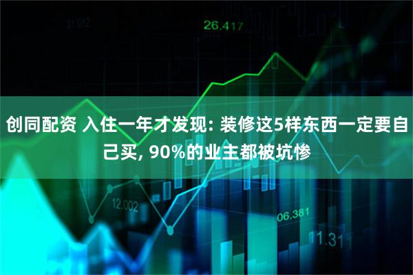 创同配资 入住一年才发现: 装修这5样东西一定要自己买, 90%的业主都被坑惨