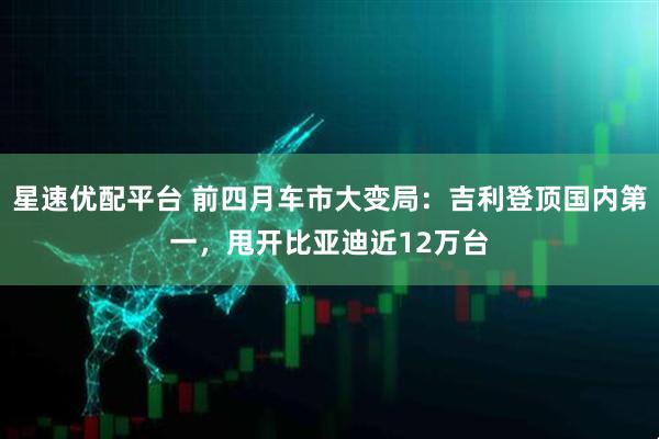 星速优配平台 前四月车市大变局：吉利登顶国内第一，甩开比亚迪近12万台