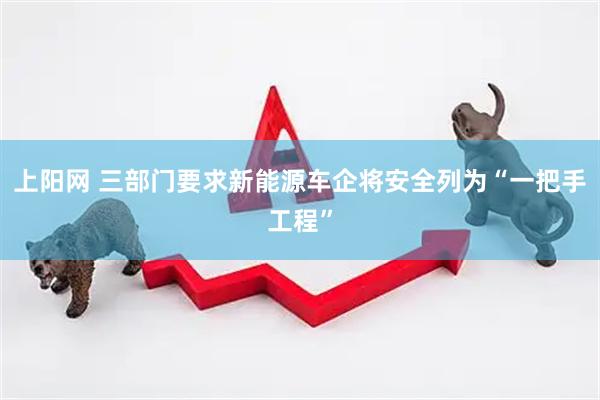 上阳网 三部门要求新能源车企将安全列为“一把手工程”
