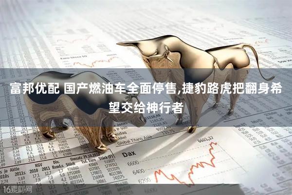 富邦优配 国产燃油车全面停售,捷豹路虎把翻身希望交给神行者
