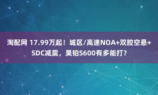 淘配网 17.99万起！城区/高速NOA+双腔空悬+SDC减震，昊铂S600有多能打？