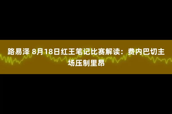 路易泽 8月18日红王笔记比赛解读：费内巴切主场压制里昂