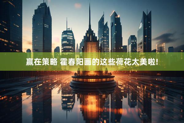 赢在策略 霍春阳画的这些荷花太美啦!